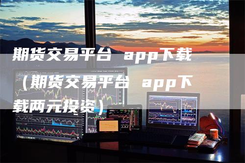 期货交易平台 app下载（期货交易平台 app下载两元投资）