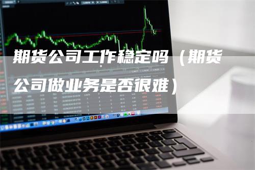 期货公司工作稳定吗（期货公司做业务是否很难）