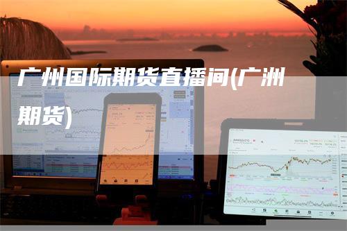 广州国际期货直播间(广洲期货)