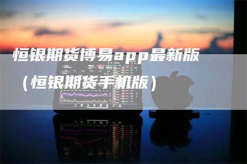 恒银期货博易app最新版（恒银期货手机版）