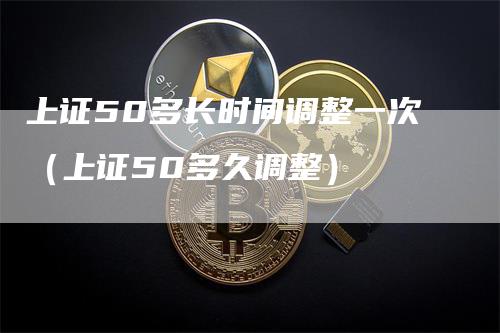 上证50多长时间调整一次（上证50多久调整）