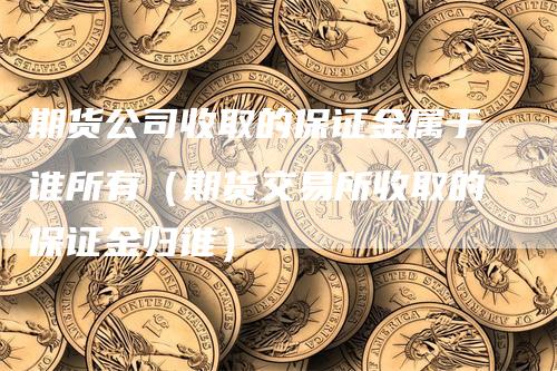 期货公司收取的保证金属于谁所有（期货交易所收取的保证金归谁）