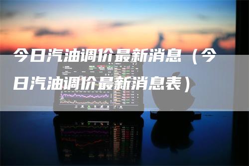 今日汽油调价最新消息（今日汽油调价最新消息表）