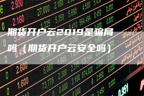 期货开户云2019是骗局吗（期货开户云安全吗）