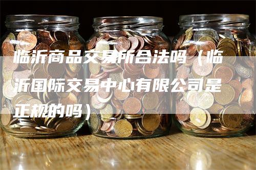 临沂商品交易所合法吗（临沂国际交易中心有限公司是正规的吗）