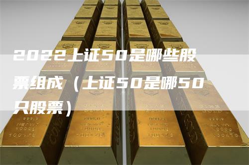 2022上证50是哪些股票组成（上证50是哪50只股票）