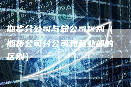 期货分公司与总公司区别（期货公司分公司和营业部的区别）