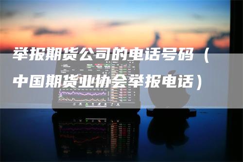 举报期货公司的电话号码（中国期货业协会举报电话）