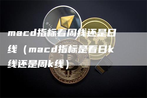 macd指标看周线还是日线（macd指标是看日k线还是周k线）