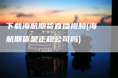 下载海航期货直播视频(海航期货是正规公司吗)