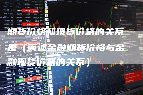 期货价格和现货价格的关系是（简述金融期货价格与金融现货价格的关系）