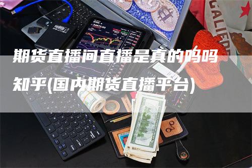 期货直播间直播是真的吗吗知乎(国内期货直播平台)