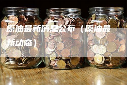 原油最新消息公布（原油最新动态）