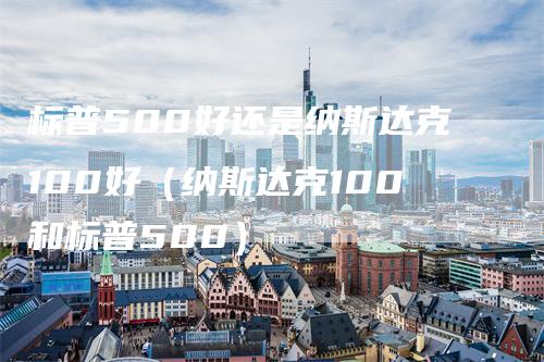 标普500好还是纳斯达克100好（纳斯达克100和标普500）