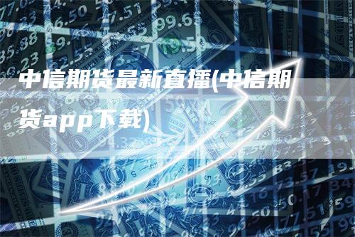 中信期货最新直播(中信期货app下载)