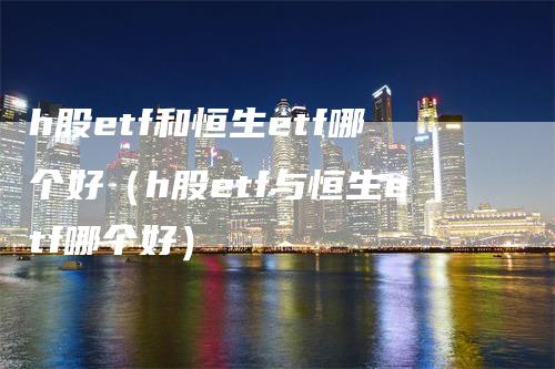 h股etf和恒生etf哪个好（h股etf与恒生etf哪个好）