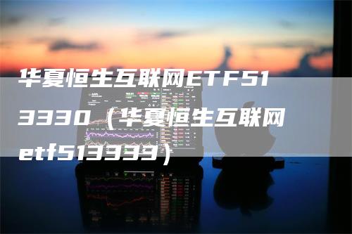 华夏恒生互联网ETF513330（华夏恒生互联网etf513333）