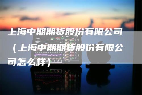 上海中期期货股份有限公司（上海中期期货股份有限公司怎么样）