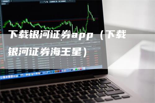 下载银河证券app（下载银河证券海王星）