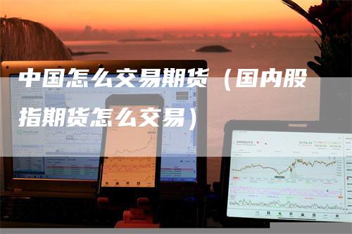 中国怎么交易期货（国内股指期货怎么交易）