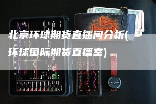 北京环球期货直播间分析(环球国际期货直播室)