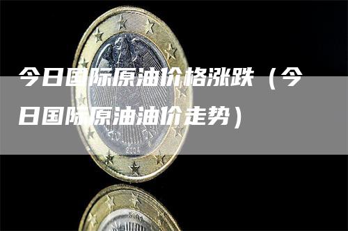 今日国际原油价格涨跌（今日国际原油油价走势）