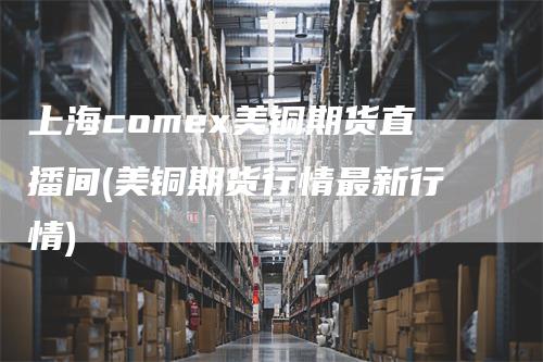 上海comex美铜期货直播间(美铜期货行情最新行情)