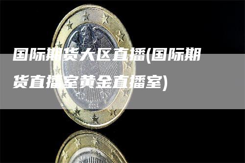 国际期货大区直播(国际期货直播室黄金直播室)