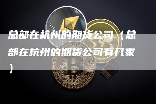 总部在杭州的期货公司（总部在杭州的期货公司有几家）