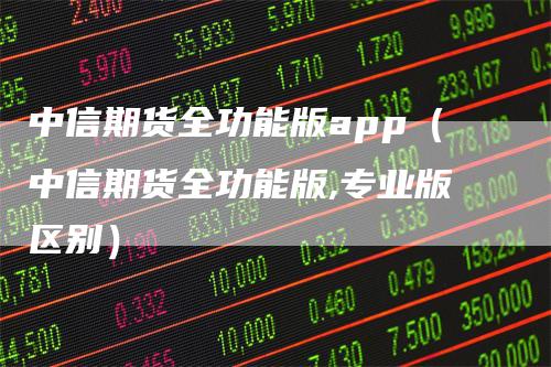 中信期货全功能版app（中信期货全功能版,专业版区别）