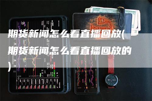 期货新闻怎么看直播回放(期货新闻怎么看直播回放的)