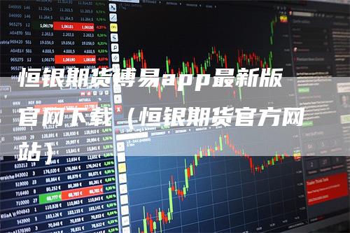 恒银期货博易app最新版官网下载（恒银期货官方网站）