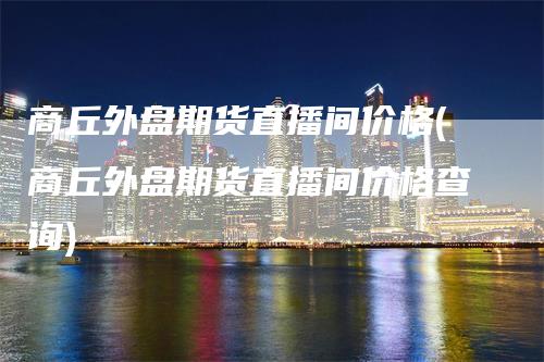 商丘外盘期货直播间价格(商丘外盘期货直播间价格查询)