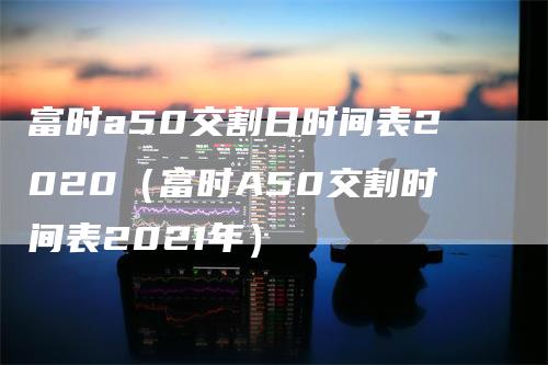 富时a50交割日时间表2020（富时A50交割时间表2021年）