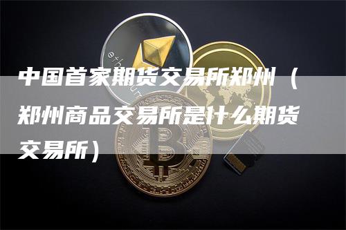 中国首家期货交易所郑州（郑州商品交易所是什么期货交易所）