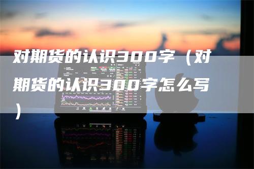 对期货的认识300字（对期货的认识300字怎么写）