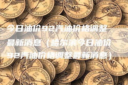 今日油价92汽油价格调整最新消息（哈尔滨今日油价92汽油价格调整最新消息）