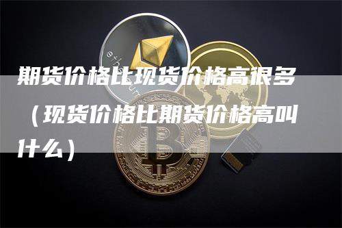 期货价格比现货价格高很多（现货价格比期货价格高叫什么）