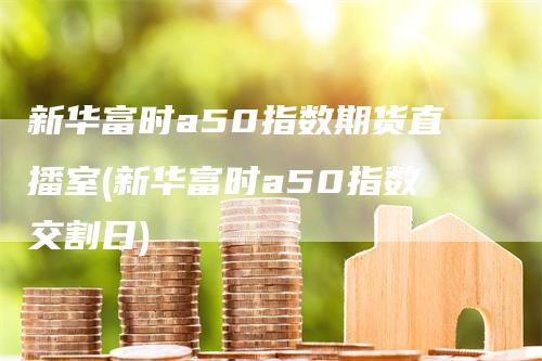 新华富时a50指数期货直播室(新华富时a50指数交割日)