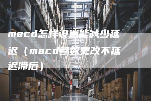 macd怎样设置能减少延迟（macd参数更改不延迟滞后）