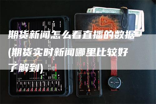 期货新闻怎么看直播的数据(期货实时新闻哪里比较好了解到)