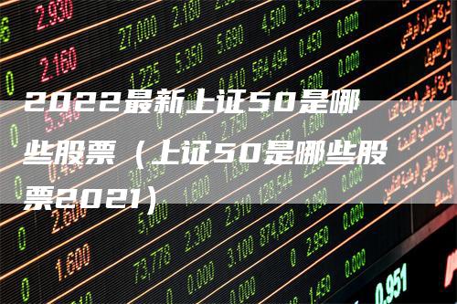 2022最新上证50是哪些股票（上证50是哪些股票2021）