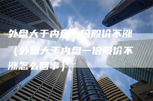 外盘大于内盘一倍股价不涨（外盘大于内盘一倍股价不涨怎么回事）