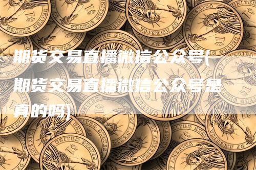 期货交易直播微信公众号(期货交易直播微信公众号是真的吗)