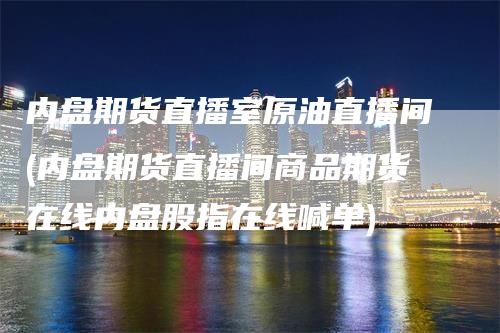 内盘期货直播室原油直播间(内盘期货直播间商品期货在线内盘股指在线喊单)