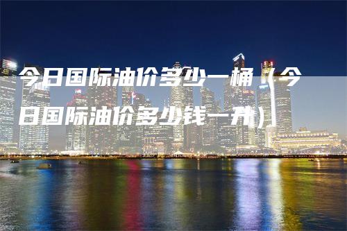 今日国际油价多少一桶（今日国际油价多少钱一升）