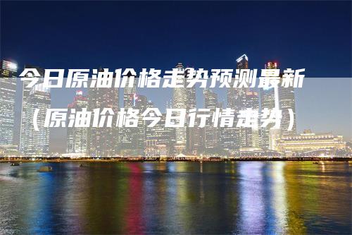 今日原油价格走势预测最新（原油价格今日行情走势）