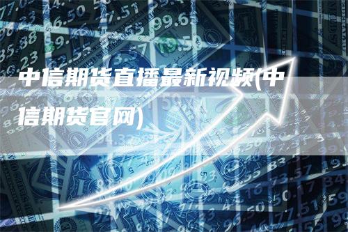 中信期货直播最新视频(中信期货官网)