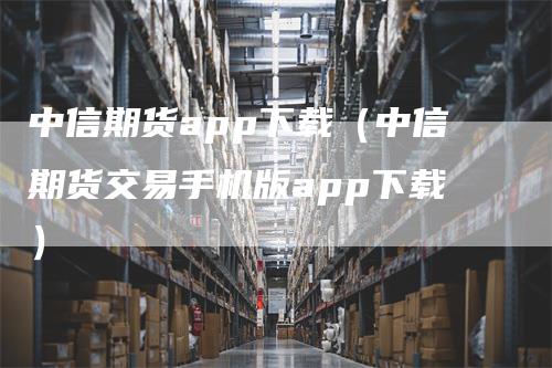 中信期货app下载（中信期货交易手机版app下载）