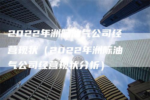 2022年洲际油气公司经营现状（2022年洲际油气公司经营现状分析）